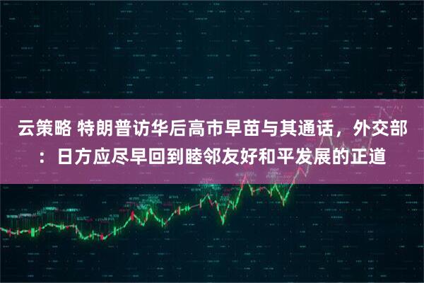 云策略 特朗普访华后高市早苗与其通话，外交部：日方应尽早回到睦邻友好和平发展的正道