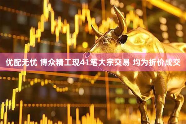 优配无忧 博众精工现41笔大宗交易 均为折价成交