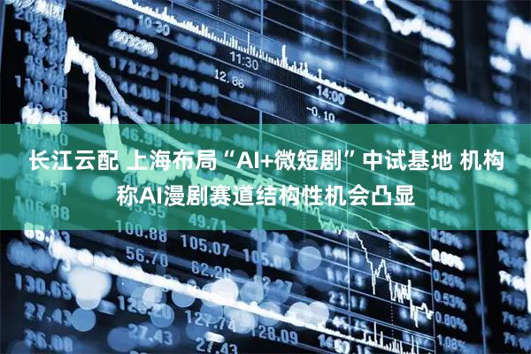 长江云配 上海布局“AI+微短剧”中试基地 机构称AI漫剧赛道结构性机会凸显