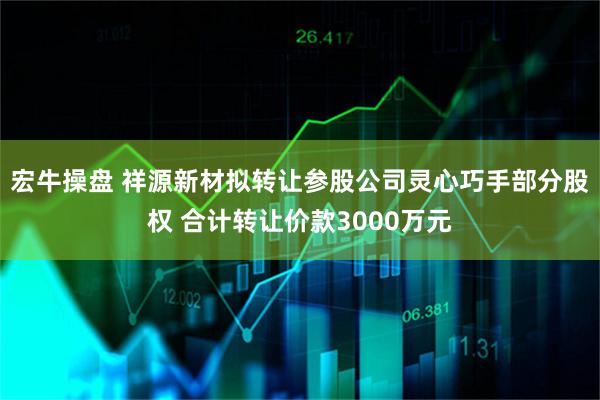 宏牛操盘 祥源新材拟转让参股公司灵心巧手部分股权 合计转让价款3000万元