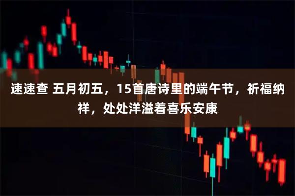 速速查 五月初五，15首唐诗里的端午节，祈福纳祥，处处洋溢着喜乐安康