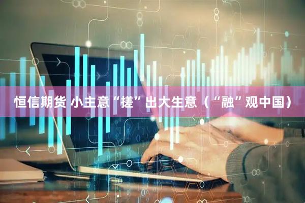 恒信期货 小主意“搓”出大生意（“融”观中国）