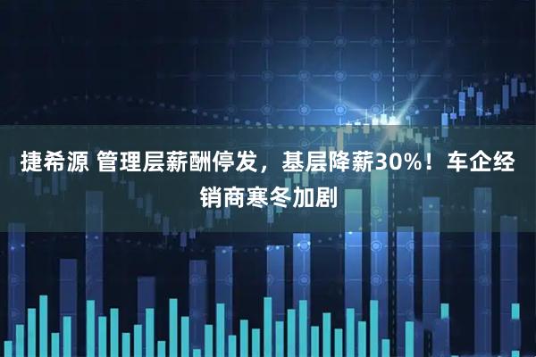 捷希源 管理层薪酬停发，基层降薪30%！车企经销商寒冬加剧