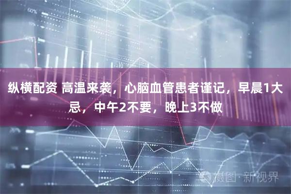 纵横配资 高温来袭，心脑血管患者谨记，早晨1大忌，中午2不要，晚上3不做