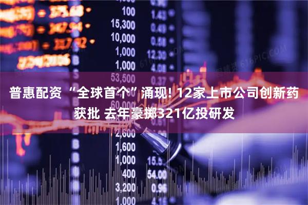 普惠配资 “全球首个”涌现! 12家上市公司创新药获批 去年豪掷321亿投研发
