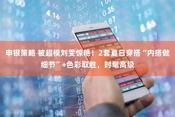 申银策略 被超模刘雯惊艳！2套夏日穿搭“内搭做细节”+色彩取胜，时髦高级