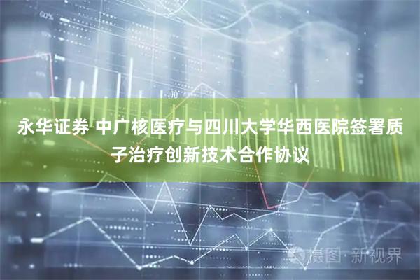 永华证券 中广核医疗与四川大学华西医院签署质子治疗创新技术合作协议
